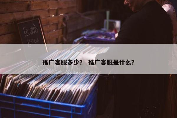 推广客服多少？ 推广客服是什么？