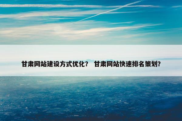 甘肃网站建设方式优化？ 甘肃网站快速排名策划？