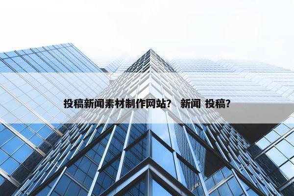投稿新闻素材制作网站？ 新闻 投稿？