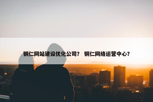 铜仁网站建设优化公司？ 铜仁网络运营中心？
