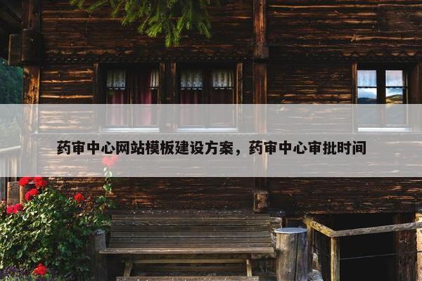 药审中心网站模板建设方案，药审中心审批时间