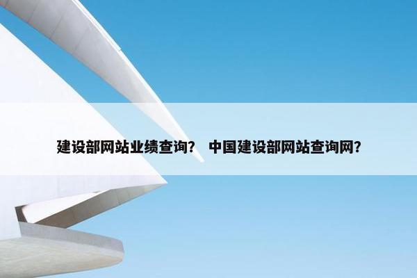 建设部网站业绩查询？ 中国建设部网站查询网？