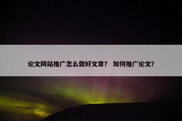 论文网站推广怎么做好文章？ 如何推广论文？