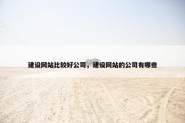 建设网站比较好公司，建设网站的公司有哪些