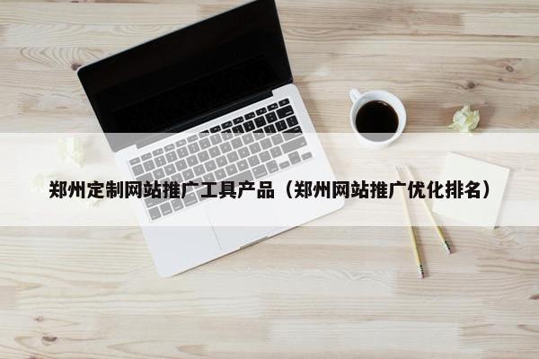 郑州定制网站推广工具产品（郑州网站推广优化排名）