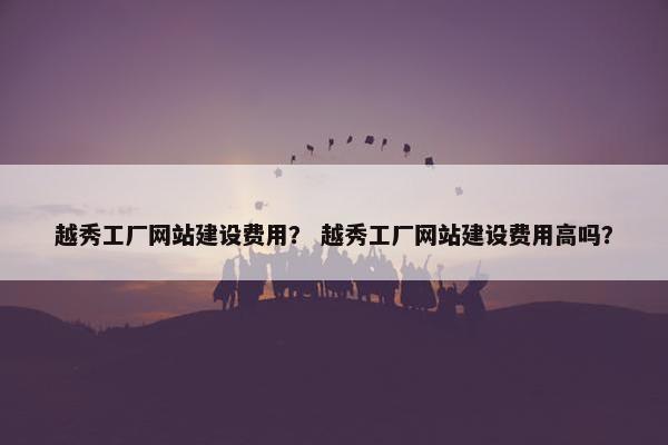 越秀工厂网站建设费用？ 越秀工厂网站建设费用高吗？