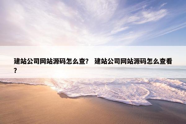 建站公司网站源码怎么查？ 建站公司网站源码怎么查看？