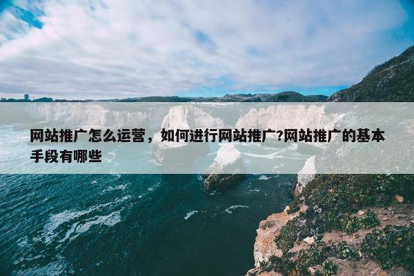 网站推广怎么运营，如何进行网站推广?网站推广的基本手段有哪些