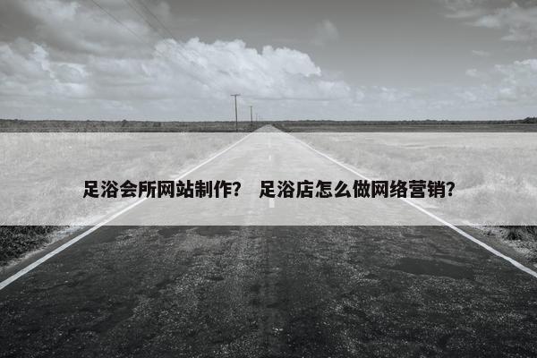 足浴会所网站制作？ 足浴店怎么做网络营销？