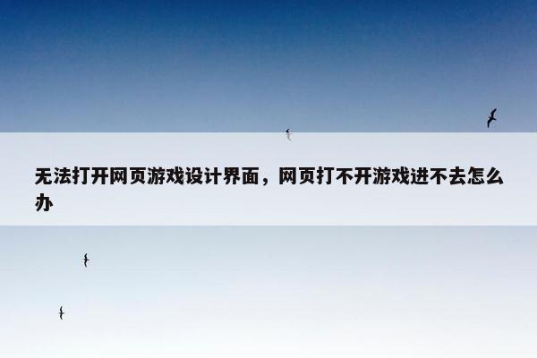无法打开网页游戏设计界面，网页打不开游戏进不去怎么办