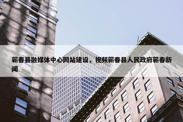 蕲春县融媒体中心网站建设，视频蕲春县人民政府蕲春新闻