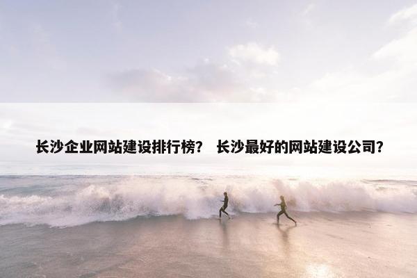 长沙企业网站建设排行榜？ 长沙最好的网站建设公司？