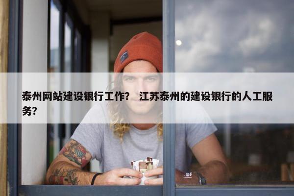 泰州网站建设银行工作？ 江苏泰州的建设银行的人工服务？