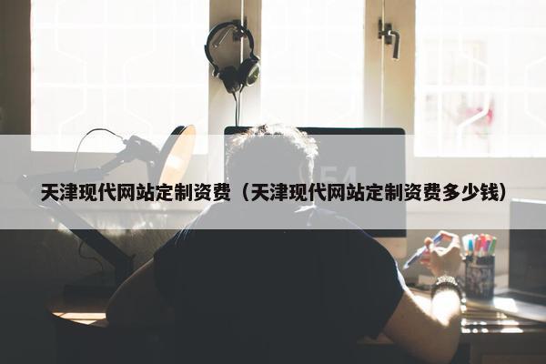 天津现代网站定制资费（天津现代网站定制资费多少钱）