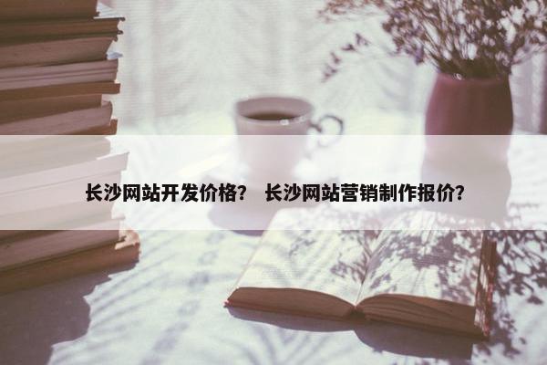 长沙网站开发价格？ 长沙网站营销制作报价？