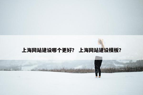 上海网站建设哪个更好？ 上海网站建设模板？