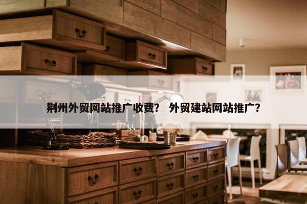 荆州外贸网站推广收费？ 外贸建站网站推广？