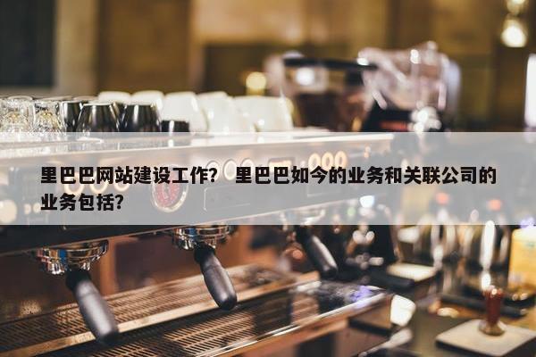 里巴巴网站建设工作？ 里巴巴如今的业务和关联公司的业务包括？