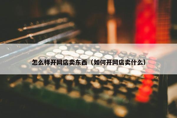 怎么样开网店卖东西（如何开网店卖什么）