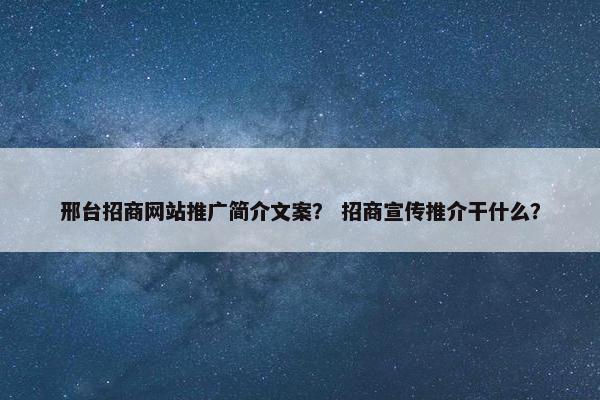 邢台招商网站推广简介文案？ 招商宣传推介干什么？