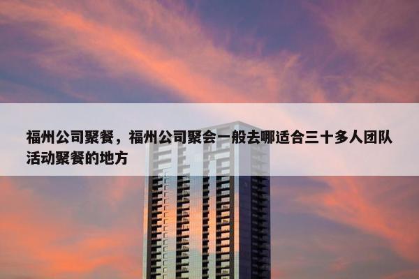 福州公司聚餐，福州公司聚会一般去哪适合三十多人团队活动聚餐的地方