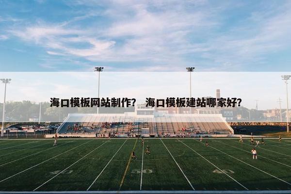 海口模板网站制作？ 海口模板建站哪家好？