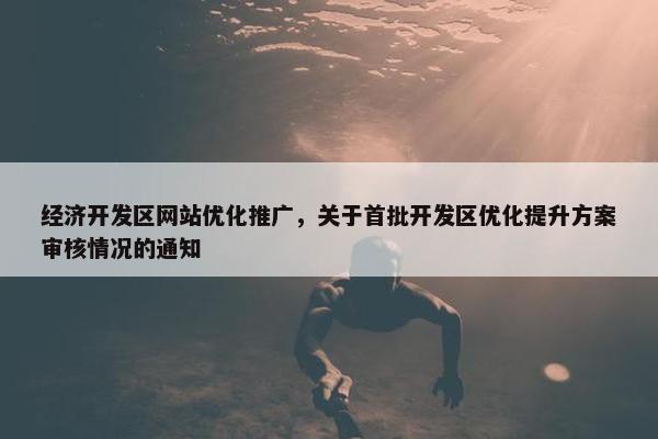 经济开发区网站优化推广，关于首批开发区优化提升方案审核情况的通知