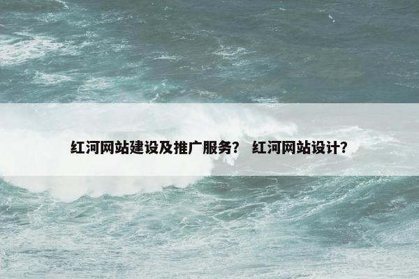 红河网站建设及推广服务？ 红河网站设计？