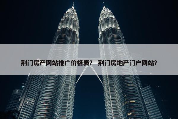荆门房产网站推广价格表？ 荆门房地产门户网站？