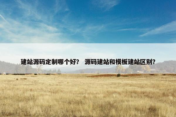 建站源码定制哪个好？ 源码建站和模板建站区别？
