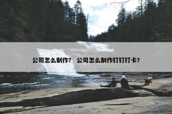 公司怎么制作？ 公司怎么制作钉钉打卡？