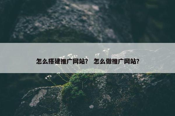 怎么搭建推广网站？ 怎么做推广网站？
