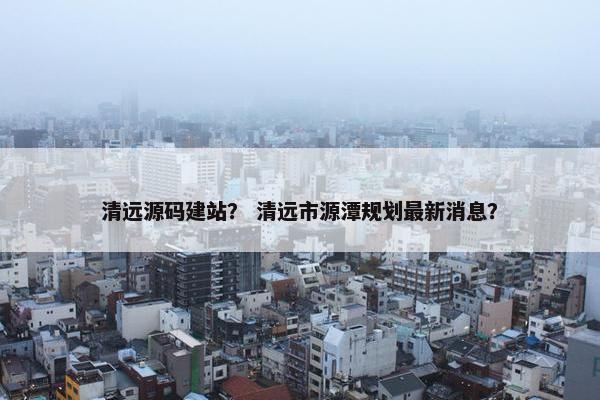清远源码建站？ 清远市源潭规划最新消息？