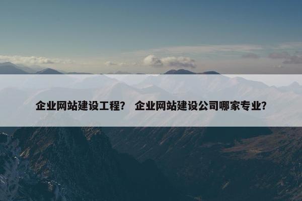企业网站建设工程？ 企业网站建设公司哪家专业？