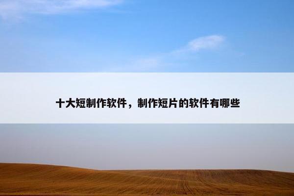 十大短制作软件，制作短片的软件有哪些