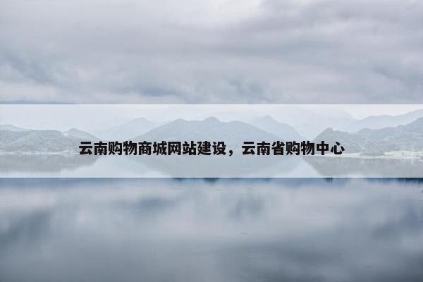 云南购物商城网站建设，云南省购物中心