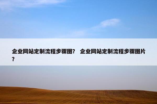 企业网站定制流程步骤图？ 企业网站定制流程步骤图片？
