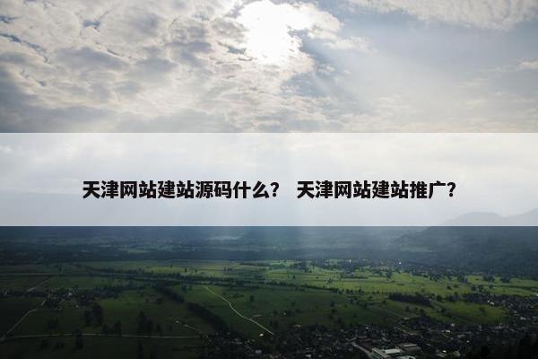 天津网站建站源码什么？ 天津网站建站推广？