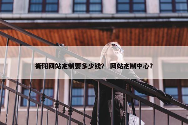 衡阳网站定制要多少钱？ 网站定制中心？