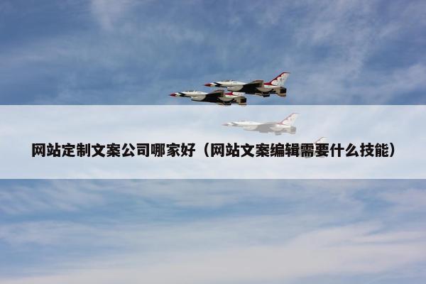 网站定制文案公司哪家好（网站文案编辑需要什么技能）