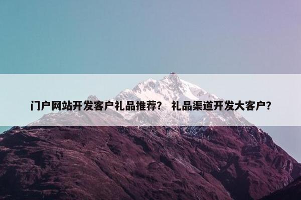 门户网站开发客户礼品推荐？ 礼品渠道开发大客户？