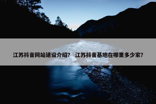 江苏抖音网站建设介绍？ 江苏抖音基地在哪里多少家？