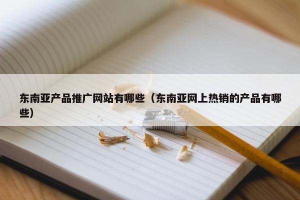 东南亚产品推广网站有哪些（东南亚网上热销的产品有哪些）