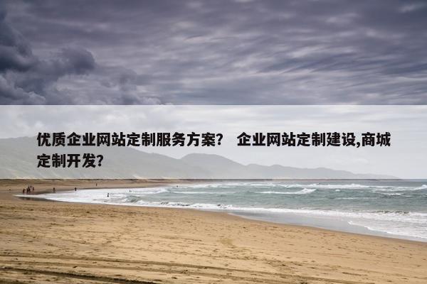 优质企业网站定制服务方案？ 企业网站定制建设,商城定制开发？