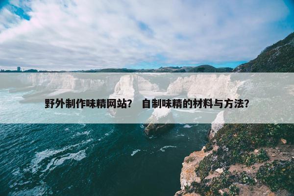 野外制作味精网站？ 自制味精的材料与方法？
