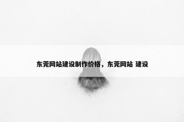 东莞网站建设制作价格，东莞网站 建设