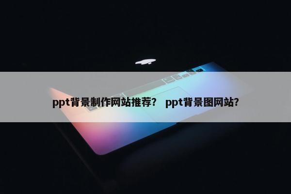ppt背景制作网站推荐? ppt背景图网站? ppt背景制作网站推荐? ppt背景图网站?