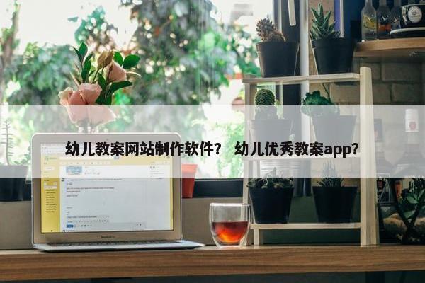 幼儿教案网站制作软件？ 幼儿优秀教案app？