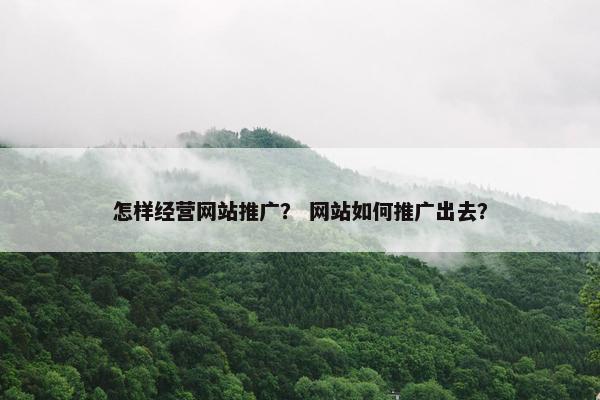 怎样经营网站推广？ 网站如何推广出去？