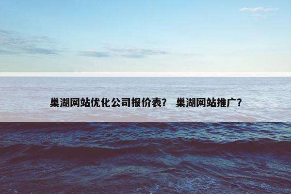巢湖网站优化公司报价表？ 巢湖网站推广？
